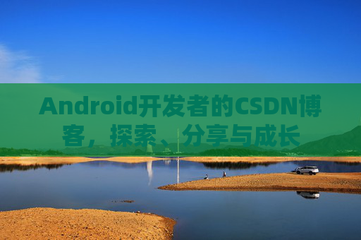 Android开发者的CSDN博客,探索、分享与成长